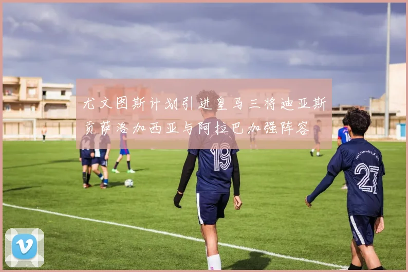 尤文图斯计划引进皇马三将迪亚斯贡萨洛加西亚与阿拉巴加强阵容