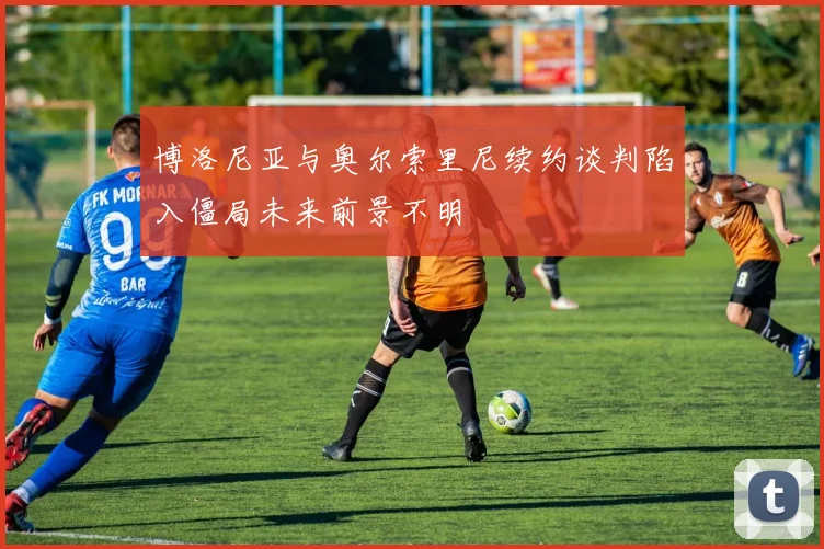 博洛尼亚与奥尔索里尼续约谈判陷入僵局未来前景不明