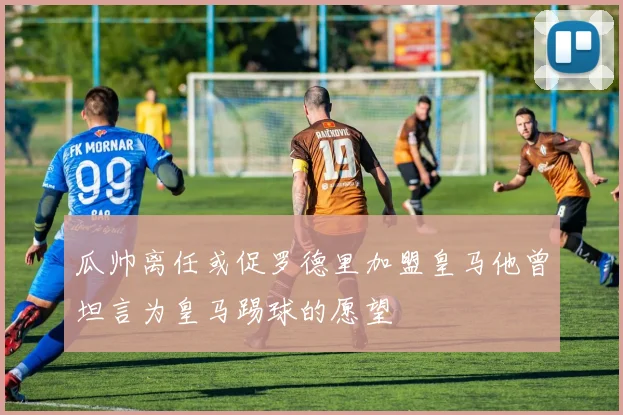 瓜帅离任或促罗德里加盟皇马他曾坦言为皇马踢球的愿望