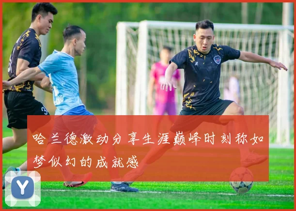 哈兰德激动分享生涯巅峰时刻称如梦似幻的成就感