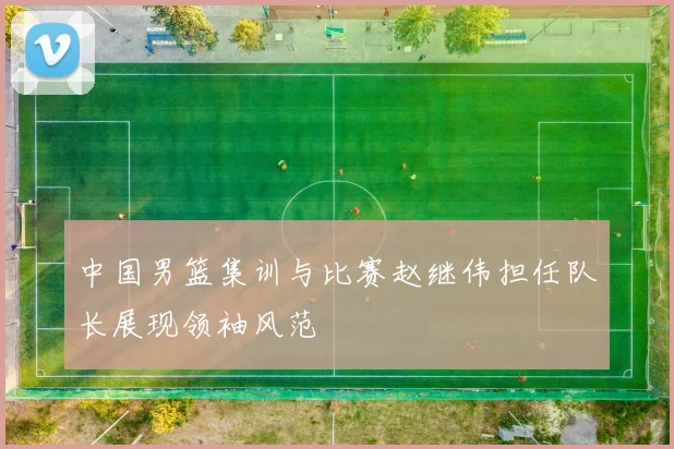 中国男篮集训与比赛赵继伟担任队长展现领袖风范