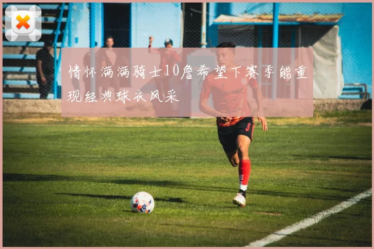 情怀满满骑士10詹希望下赛季能重现经典球衣风采