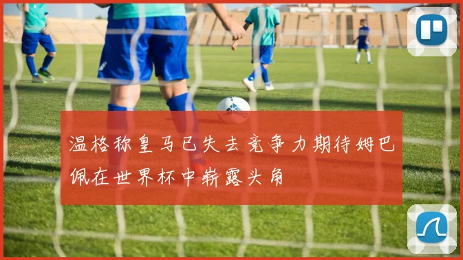 温格称皇马已失去竞争力期待姆巴佩在世界杯中崭露头角