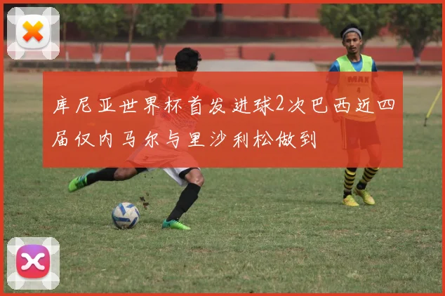 库尼亚世界杯首发进球2次巴西近四届仅内马尔与里沙利松做到