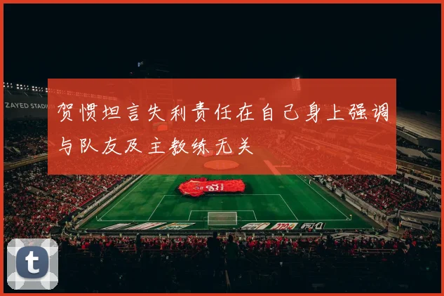 贺惯坦言失利责任在自己身上强调与队友及主教练无关