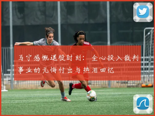 马宁感慨退役时刻：全心投入裁判事业的无悔付出与热泪回忆