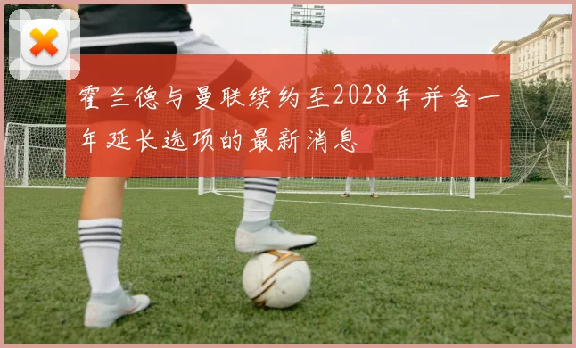 霍兰德与曼联续约至2028年并含一年延长选项的最新消息