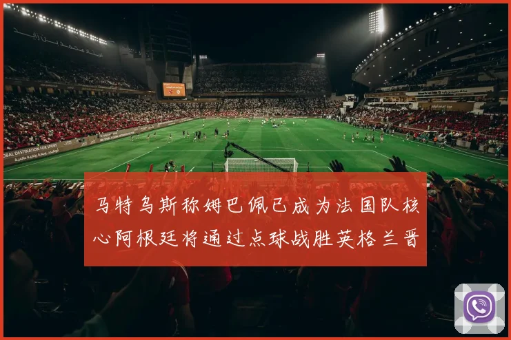 马特乌斯称姆巴佩已成为法国队核心阿根廷将通过点球战胜英格兰晋级