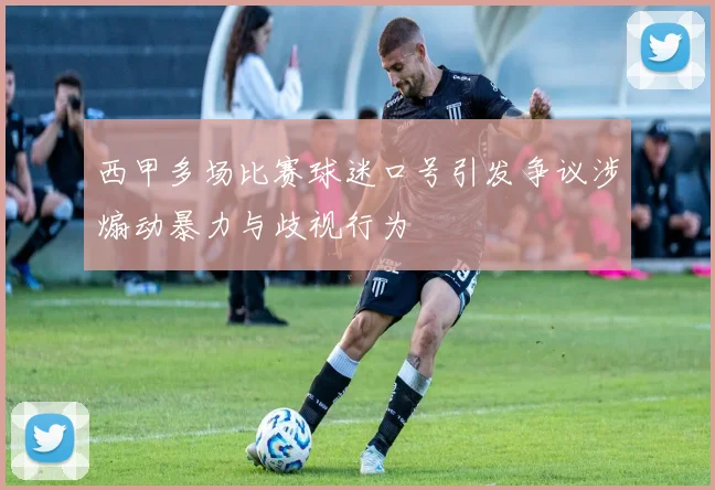 西甲多场比赛球迷口号引发争议涉煽动暴力与歧视行为