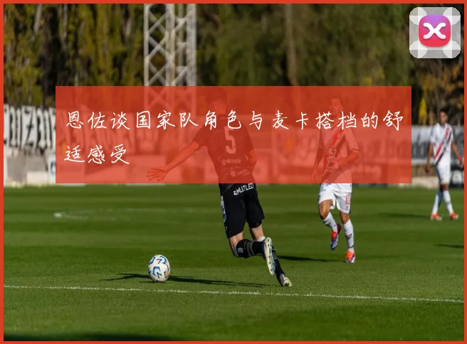 恩佐谈国家队角色与麦卡搭档的舒适感受