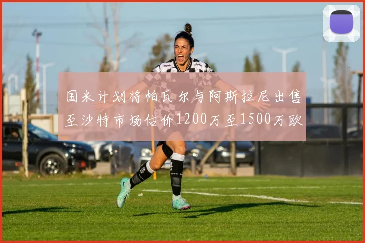 国米计划将帕瓦尔与阿斯拉尼出售至沙特市场估价1200万至1500万欧元