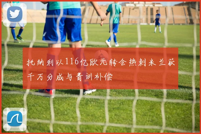 托纳利以116亿欧元转会热刺米兰获千万分成与青训补偿