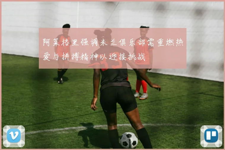 阿莱格里强调米兰俱乐部需重燃热爱与拼搏精神以迎接挑战