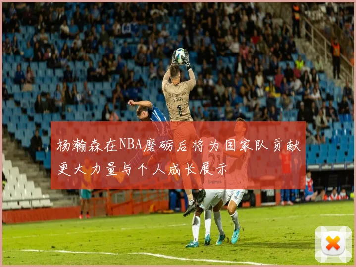 杨瀚森在NBA磨砺后将为国家队贡献更大力量与个人成长展示