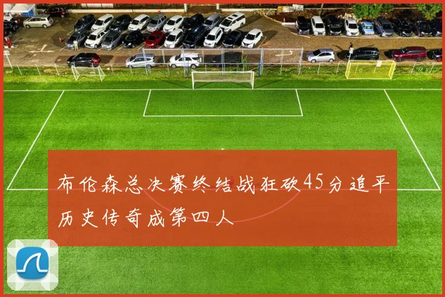布伦森总决赛终结战狂砍45分追平历史传奇成第四人