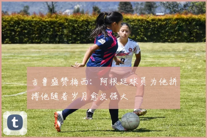吉鲁盛赞梅西：阿根廷球员为他拼搏他随着岁月愈发强大