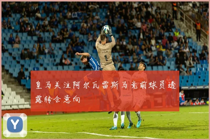 皇马关注阿尔瓦雷斯马竞前球员透露转会意向