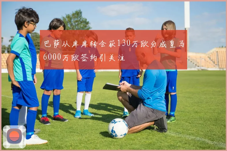 巴萨从库库转会获130万欧分成皇马6000万欧签约引关注