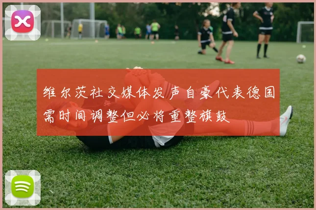 维尔茨社交媒体发声自豪代表德国需时间调整但必将重整旗鼓