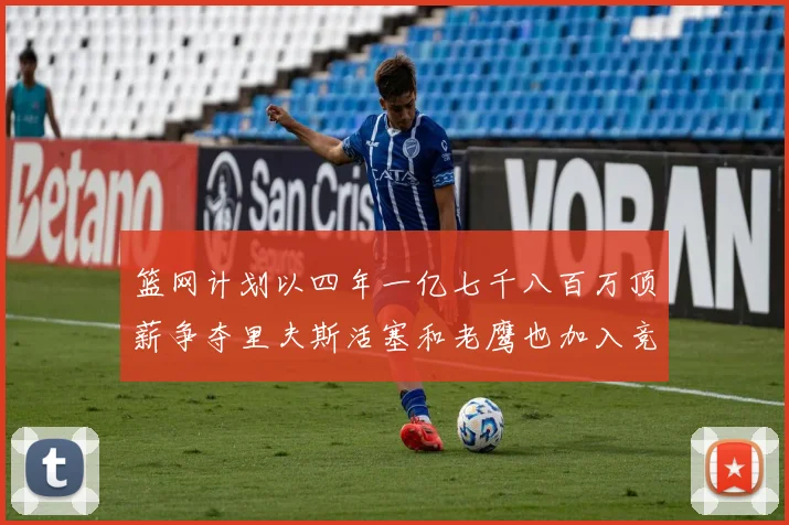 篮网计划以四年一亿七千八百万顶薪争夺里夫斯活塞和老鹰也加入竞标行列