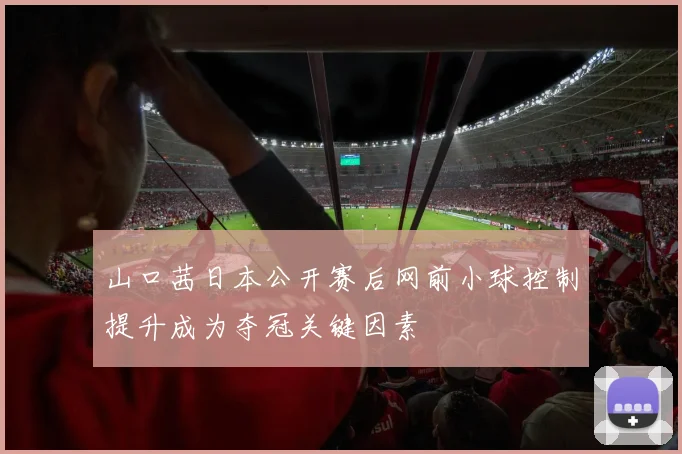 山口茜日本公开赛后网前小球控制提升成为夺冠关键因素
