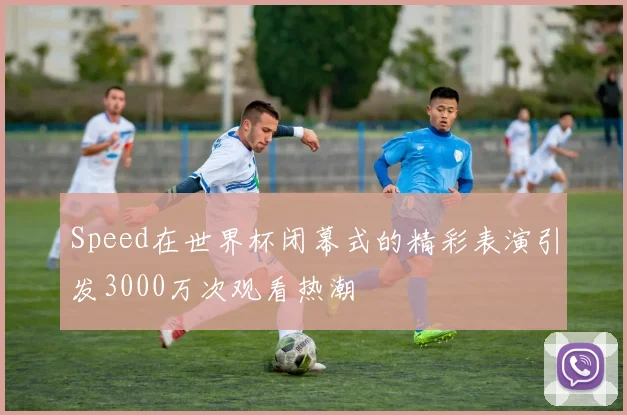 Speed在世界杯闭幕式的精彩表演引发3000万次观看热潮