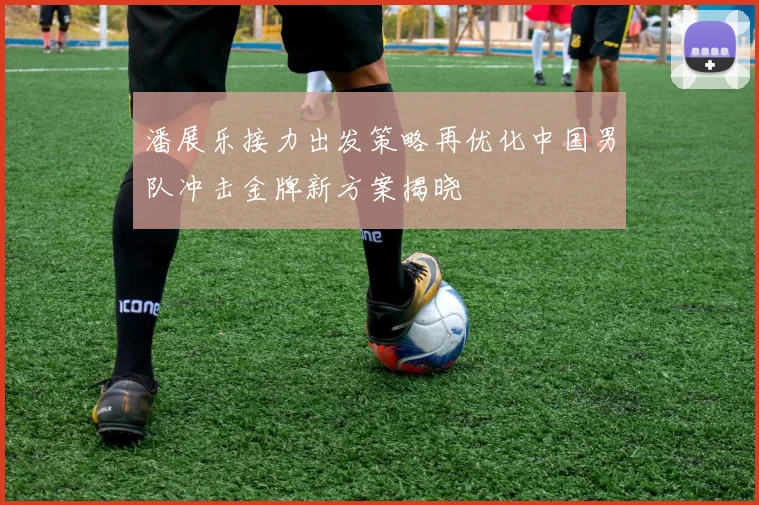 潘展乐接力出发策略再优化中国男队冲击金牌新方案揭晓