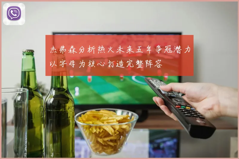 杰弗森分析热火未来五年争冠潜力以字母为核心打造完整阵容