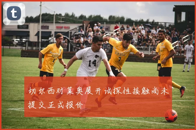 切尔西对莱奥展开试探性接触尚未提交正式报价