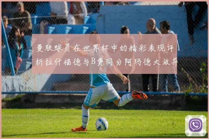曼联球员在世界杯中的精彩表现评析拉什福德与B费同分阿玛德大放异彩