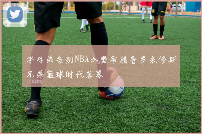 字母弟告别NBA加盟希腊普罗米修斯兄弟篮球时代落幕